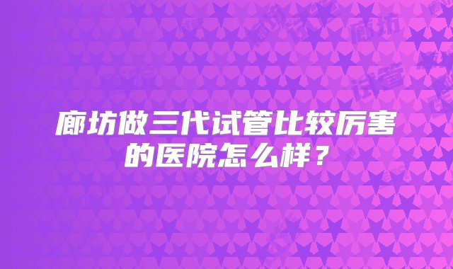 廊坊做三代试管比较厉害的医院怎么样？