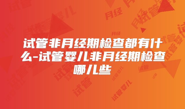 试管非月经期检查都有什么-试管婴儿非月经期检查哪儿些