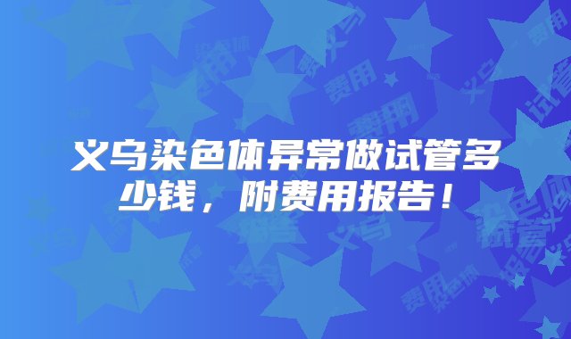 义乌染色体异常做试管多少钱，附费用报告！