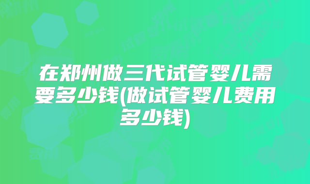 在郑州做三代试管婴儿需要多少钱(做试管婴儿费用多少钱)