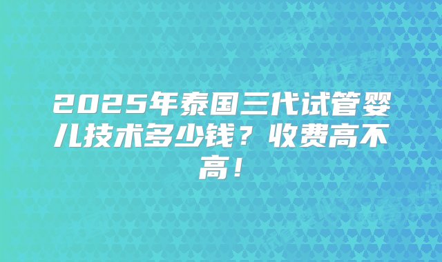 2025年泰国三代试管婴儿技术多少钱？收费高不高！