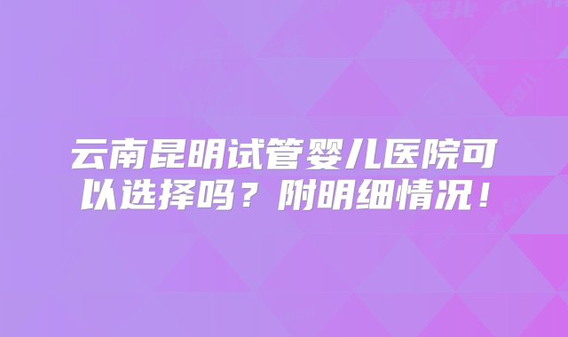 云南昆明试管婴儿医院可以选择吗？附明细情况！