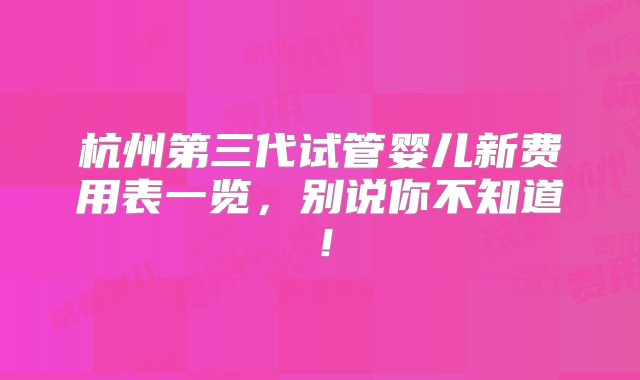 杭州第三代试管婴儿新费用表一览，别说你不知道！