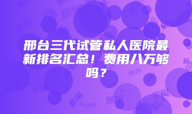 邢台三代试管私人医院最新排名汇总！费用八万够吗？