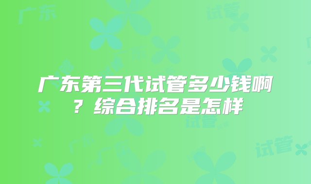 广东第三代试管多少钱啊？综合排名是怎样