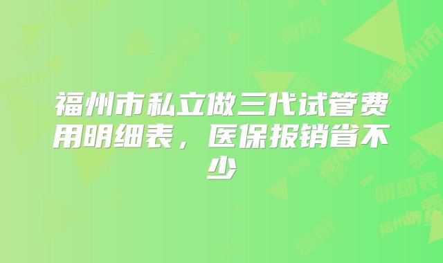 福州市私立做三代试管费用明细表，医保报销省不少