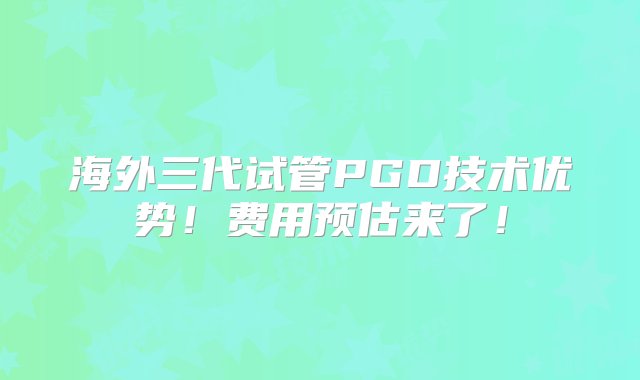 海外三代试管PGD技术优势！费用预估来了！