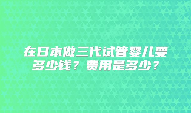 在日本做三代试管婴儿要多少钱？费用是多少？