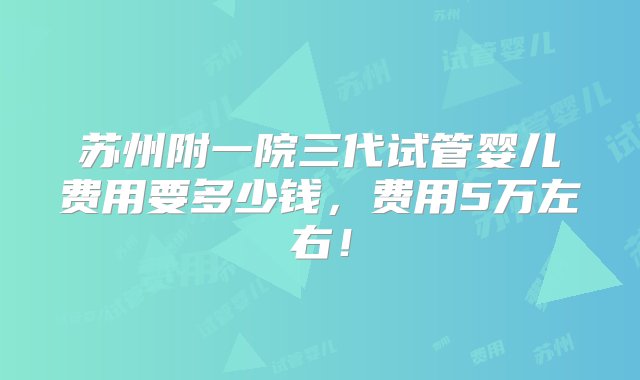 苏州附一院三代试管婴儿费用要多少钱，费用5万左右！