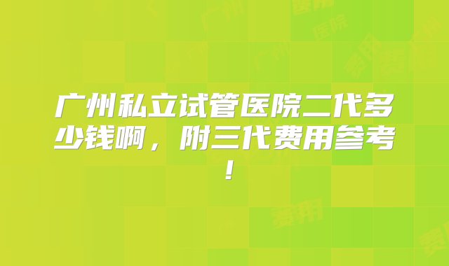 广州私立试管医院二代多少钱啊，附三代费用参考！