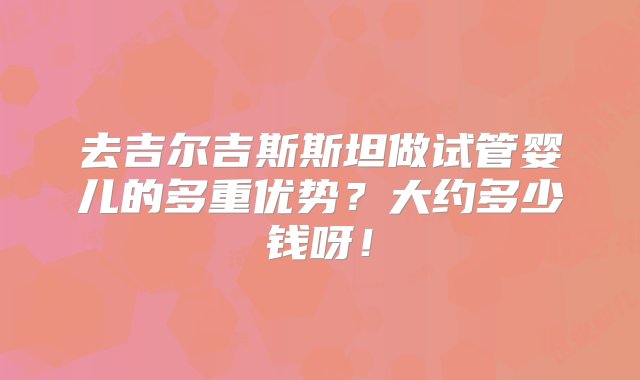 去吉尔吉斯斯坦做试管婴儿的多重优势？大约多少钱呀！