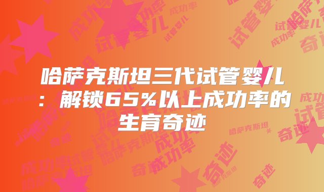 哈萨克斯坦三代试管婴儿：解锁65%以上成功率的生育奇迹