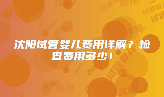 沈阳试管婴儿费用详解？检查费用多少！