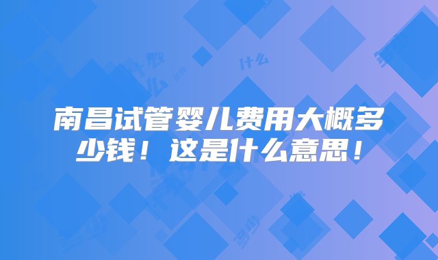 南昌试管婴儿费用大概多少钱！这是什么意思！