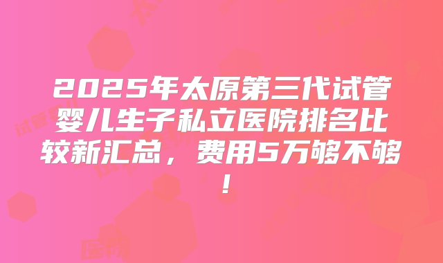 2025年太原第三代试管婴儿生子私立医院排名比较新汇总，费用5万够不够！