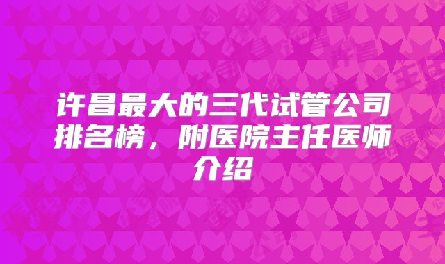 许昌最大的三代试管公司排名榜，附医院主任医师介绍