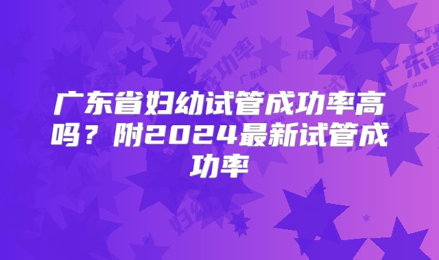 广东省妇幼试管成功率高吗？附2024最新试管成功率