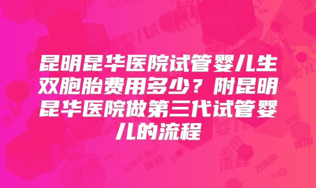 昆明昆华医院试管婴儿生双胞胎费用多少？附昆明昆华医院做第三代试管婴儿的流程