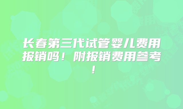 长春第三代试管婴儿费用报销吗！附报销费用参考！