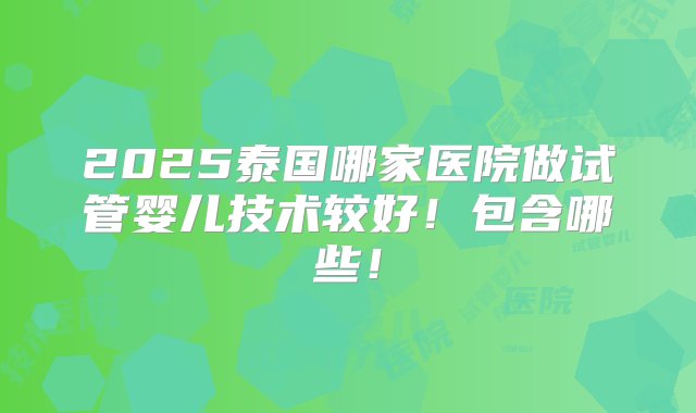 2025泰国哪家医院做试管婴儿技术较好！包含哪些！