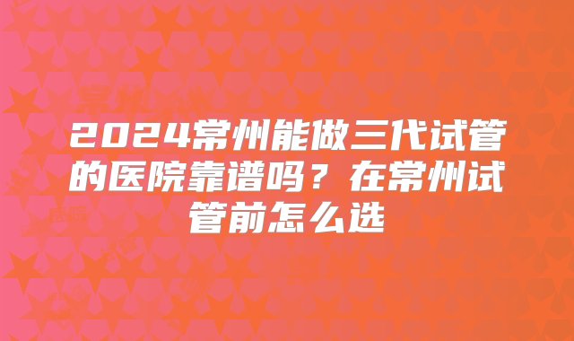 2024常州能做三代试管的医院靠谱吗？在常州试管前怎么选