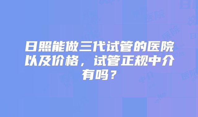 日照能做三代试管的医院以及价格，试管正规中介有吗？