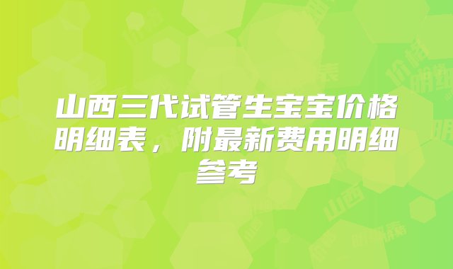 山西三代试管生宝宝价格明细表，附最新费用明细参考