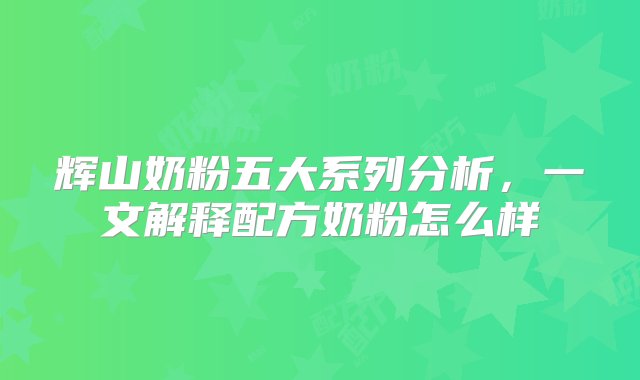 辉山奶粉五大系列分析，一文解释配方奶粉怎么样