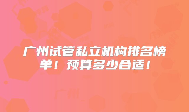 广州试管私立机构排名榜单！预算多少合适！