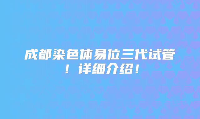 成都染色体易位三代试管！详细介绍！