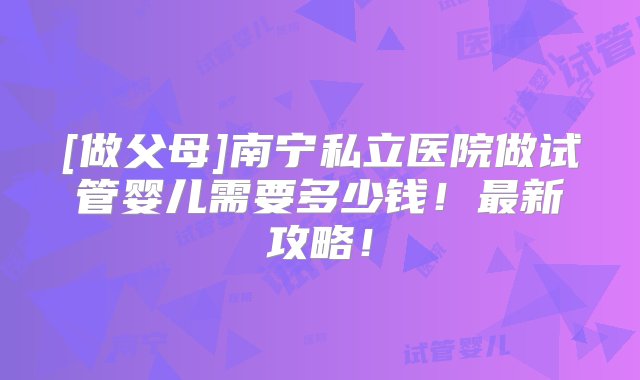 [做父母]南宁私立医院做试管婴儿需要多少钱！最新攻略！