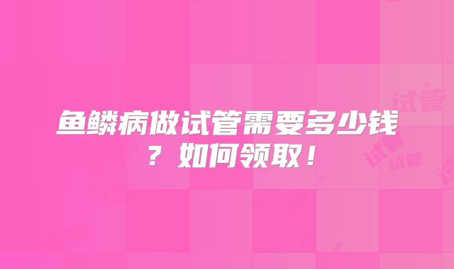 鱼鳞病做试管需要多少钱？如何领取！