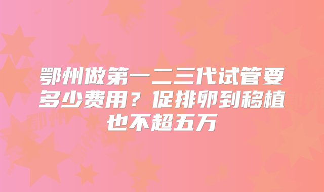 鄂州做第一二三代试管要多少费用？促排卵到移植也不超五万