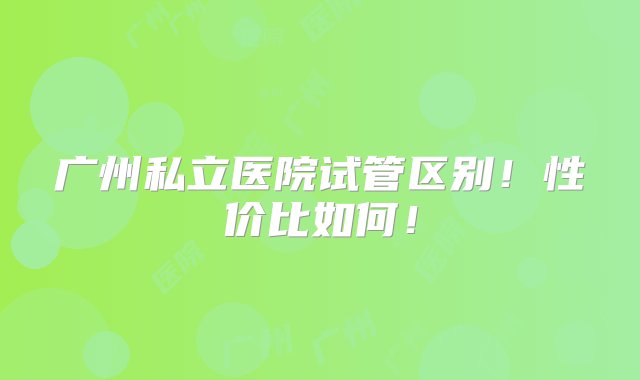 广州私立医院试管区别！性价比如何！