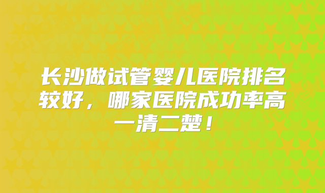 长沙做试管婴儿医院排名较好，哪家医院成功率高一清二楚！