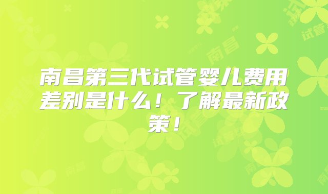 南昌第三代试管婴儿费用差别是什么！了解最新政策！