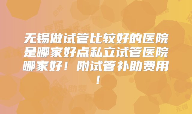 无锡做试管比较好的医院是哪家好点私立试管医院哪家好！附试管补助费用！