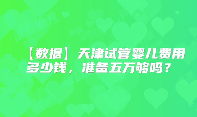 【数据】天津试管婴儿费用多少钱，准备五万够吗？