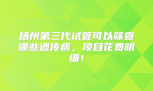 扬州第三代试管可以筛查哪些遗传病，项目花费明细！