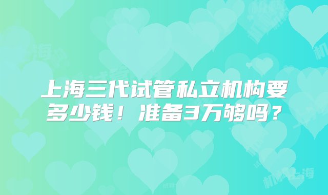 上海三代试管私立机构要多少钱！准备3万够吗？