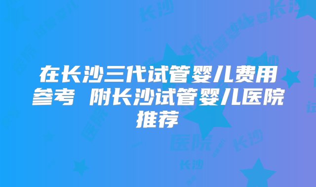 在长沙三代试管婴儿费用参考 附长沙试管婴儿医院推荐