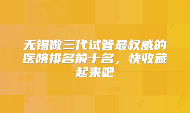 无锡做三代试管最权威的医院排名前十名，快收藏起来吧