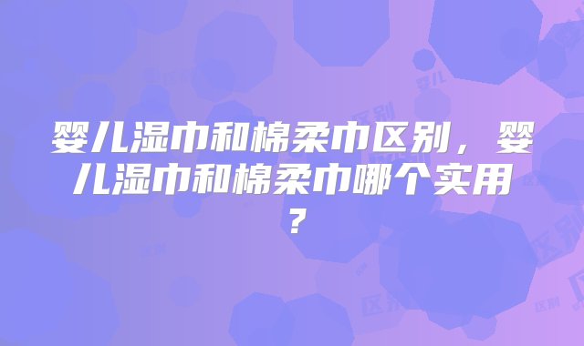 婴儿湿巾和棉柔巾区别，婴儿湿巾和棉柔巾哪个实用？