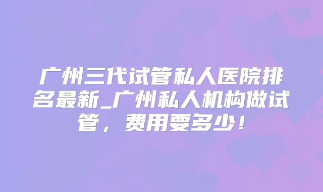 广州三代试管私人医院排名最新_广州私人机构做试管，费用要多少！