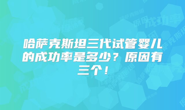 哈萨克斯坦三代试管婴儿的成功率是多少？原因有三个！