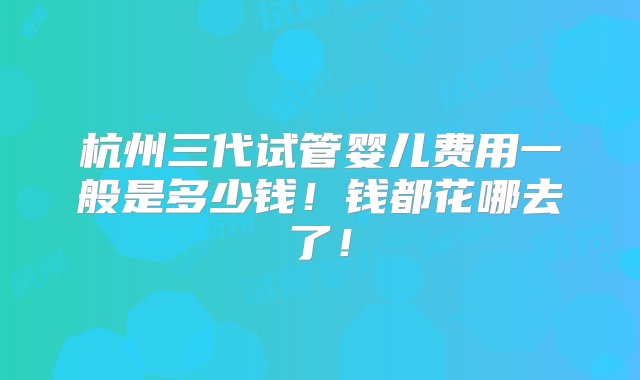 杭州三代试管婴儿费用一般是多少钱！钱都花哪去了！