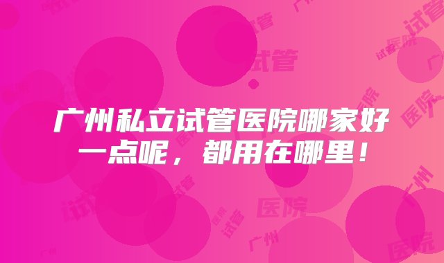 广州私立试管医院哪家好一点呢，都用在哪里！