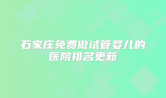 石家庄免费做试管婴儿的医院排名更新