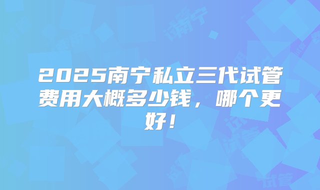 2025南宁私立三代试管费用大概多少钱，哪个更好！