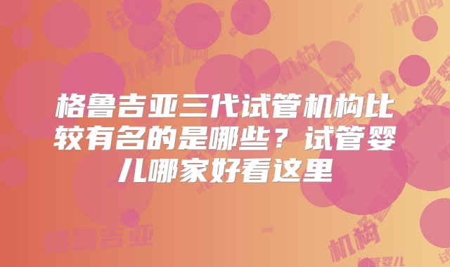 格鲁吉亚三代试管机构比较有名的是哪些？试管婴儿哪家好看这里